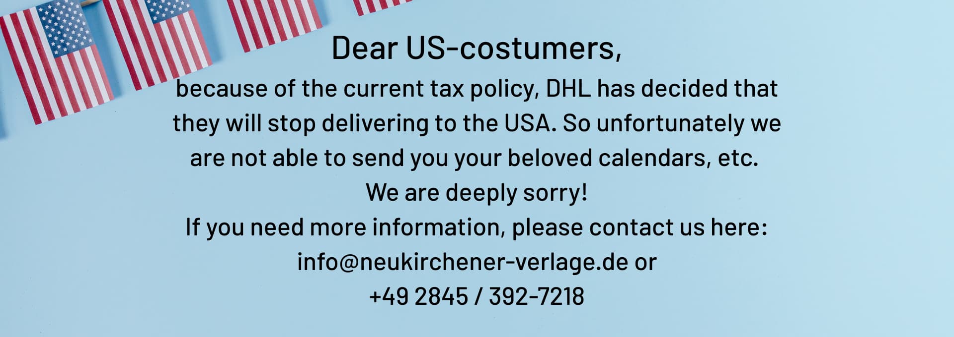 We regret to inform you that due to recent changes in tax policy, DHL has discontinued shipping services to the United States. As a result, we are unfortunately unable to fulfill orders for our calendars and other products to US addresses at this time.
